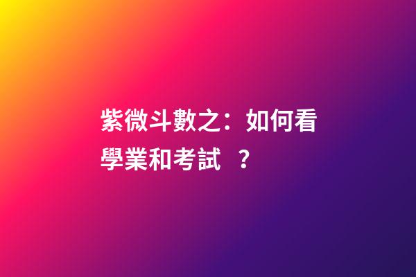 紫微斗數之：如何看學業和考試？